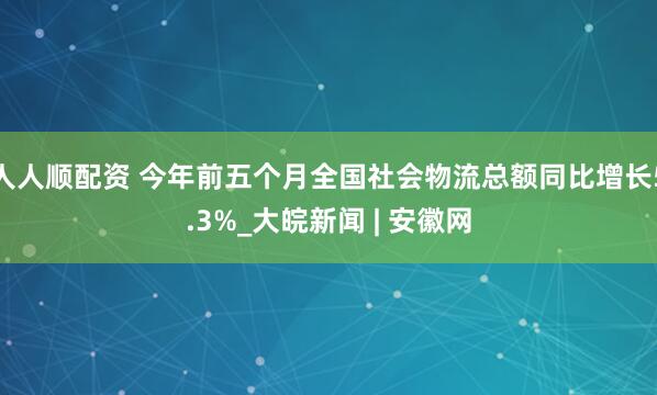 人人顺配资 今年前五个月全国社会物流总额同比增长5.3%_大皖新闻 | 安徽网