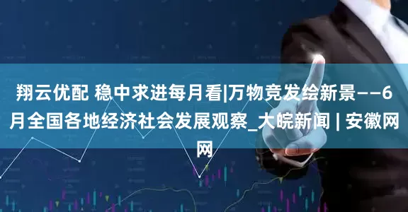 翔云优配 稳中求进每月看|万物竞发绘新景——6月全国各地经济社会发展观察_大皖新闻 | 安徽网