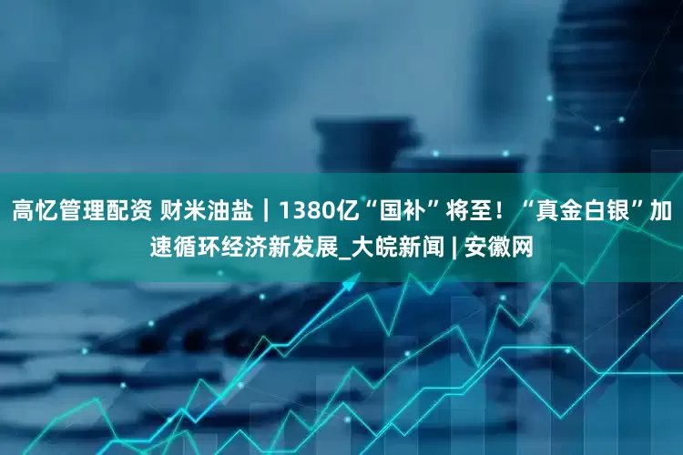 高忆管理配资 财米油盐｜1380亿“国补”将至！“真金白银”加速循环经济新发展_大皖新闻 | 安徽网