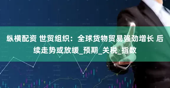 纵横配资 世贸组织：全球货物贸易强劲增长 后续走势或放缓_预期_关税_指数