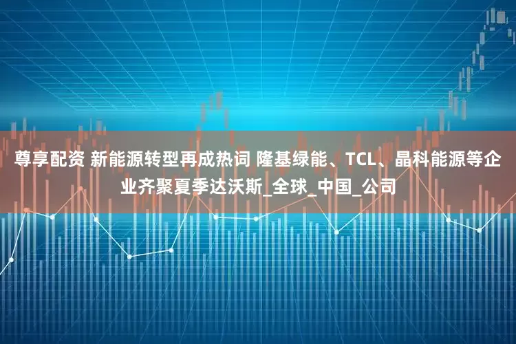 尊享配资 新能源转型再成热词 隆基绿能、TCL、晶科能源等企业齐聚夏季达沃斯_全球_中国_公司