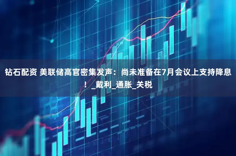 钻石配资 美联储高官密集发声：尚未准备在7月会议上支持降息！_戴利_通胀_关税