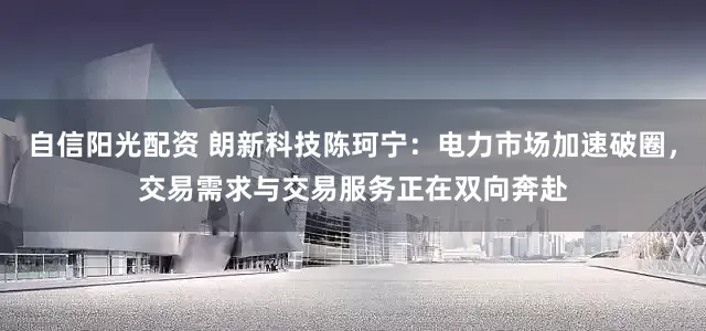 自信阳光配资 朗新科技陈珂宁：电力市场加速破圈，交易需求与交易服务正在双向奔赴