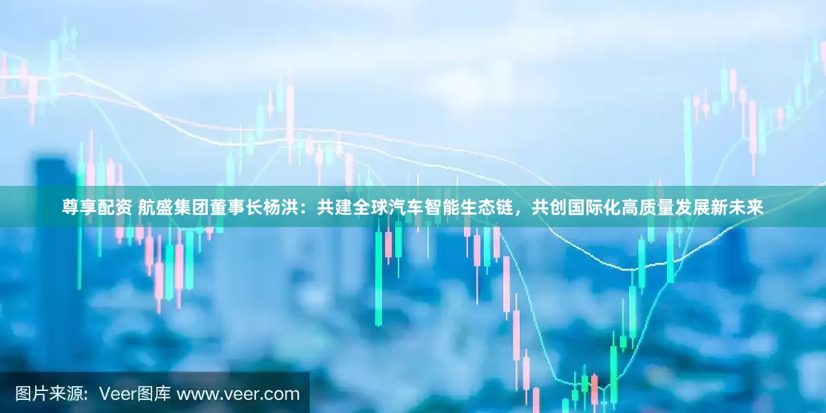 尊享配资 航盛集团董事长杨洪：共建全球汽车智能生态链，共创国际化高质量发展新未来