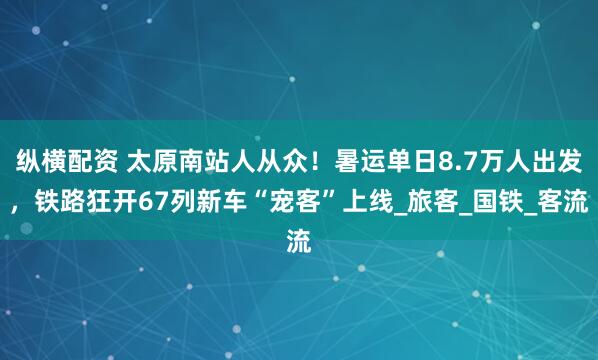 纵横配资 太原南站人从众！暑运单日8.7万人出发，铁路狂开67列新车“宠客”上线_旅客_国铁_客流