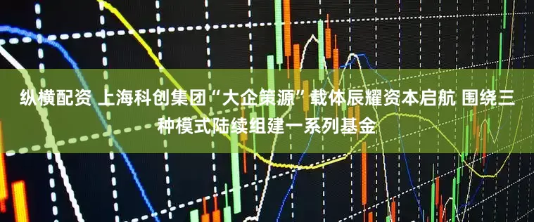 纵横配资 上海科创集团“大企策源”载体辰耀资本启航 围绕三种模式陆续组建一系列基金