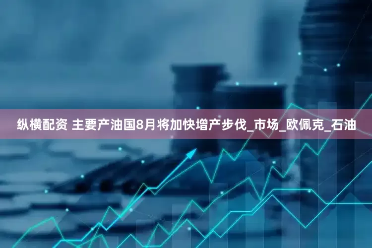 纵横配资 主要产油国8月将加快增产步伐_市场_欧佩克_石油