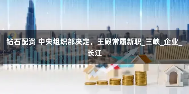 钻石配资 中央组织部决定，王殿常履新职_三峡_企业_长江