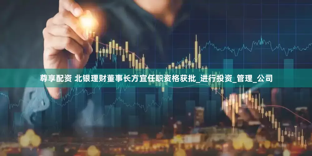 尊享配资 北银理财董事长方宜任职资格获批_进行投资_管理_公司