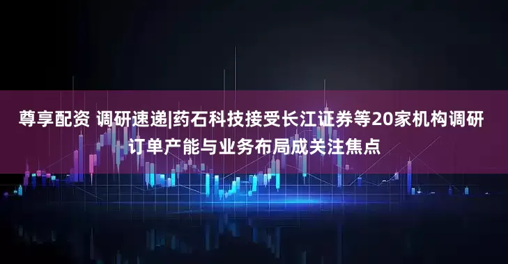 尊享配资 调研速递|药石科技接受长江证券等20家机构调研 订单产能与业务布局成关注焦点