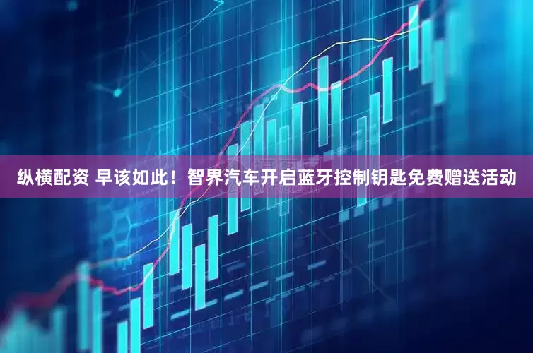 纵横配资 早该如此！智界汽车开启蓝牙控制钥匙免费赠送活动