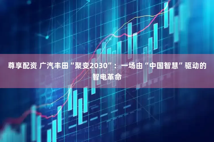 尊享配资 广汽丰田“聚变2030”：一场由“中国智慧”驱动的智电革命