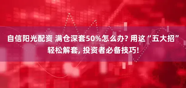 自信阳光配资 满仓深套50%怎么办? 用这“五大招”轻松解套, 投资者必备技巧!