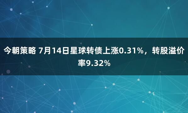 今朝策略 7月14日星球转债上涨0.31%，转股溢价率9.32%