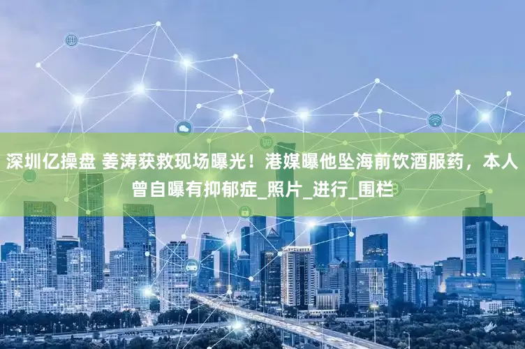 深圳亿操盘 姜涛获救现场曝光！港媒曝他坠海前饮酒服药，本人曾自曝有抑郁症_照片_进行_围栏