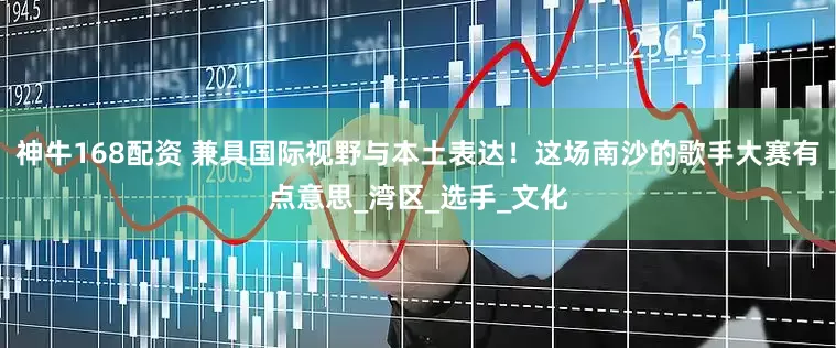 神牛168配资 兼具国际视野与本土表达！这场南沙的歌手大赛有点意思_湾区_选手_文化