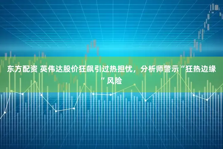 东方配资 英伟达股价狂飙引过热担忧，分析师警示“狂热边缘”风险