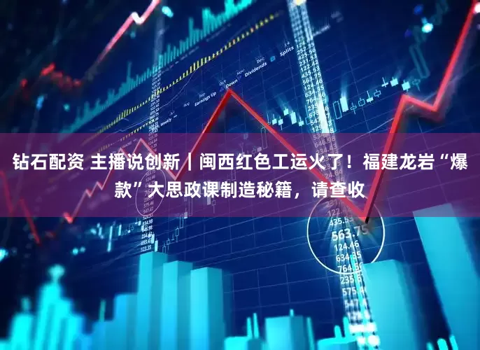 钻石配资 主播说创新｜闽西红色工运火了！福建龙岩“爆款”大思政课制造秘籍，请查收