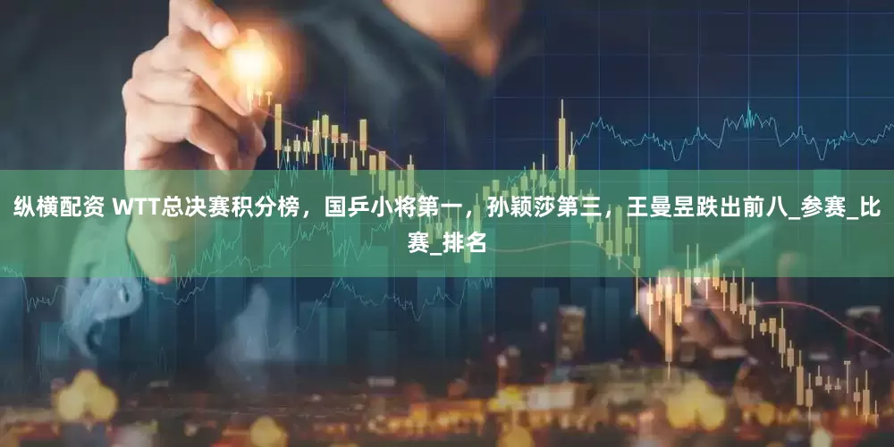 纵横配资 WTT总决赛积分榜，国乒小将第一，孙颖莎第三，王曼昱跌出前八_参赛_比赛_排名