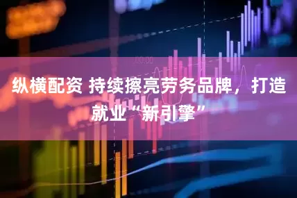 纵横配资 持续擦亮劳务品牌，打造就业“新引擎”