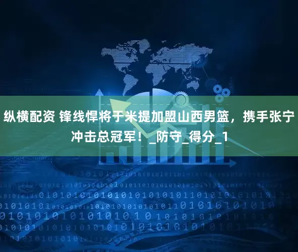 纵横配资 锋线悍将于米提加盟山西男篮，携手张宁冲击总冠军！_防守_得分_1