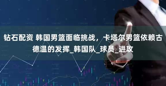 钻石配资 韩国男篮面临挑战，卡塔尔男篮依赖古德温的发挥_韩国队_球员_进攻