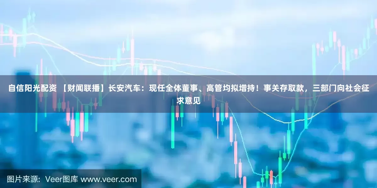 自信阳光配资 【财闻联播】长安汽车：现任全体董事、高管均拟增持！事关存取款，三部门向社会征求意见