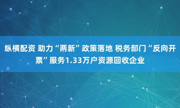 纵横配资 助力“两新”政策落地 税务部门“反向开票”服务1.33万户资源回收企业