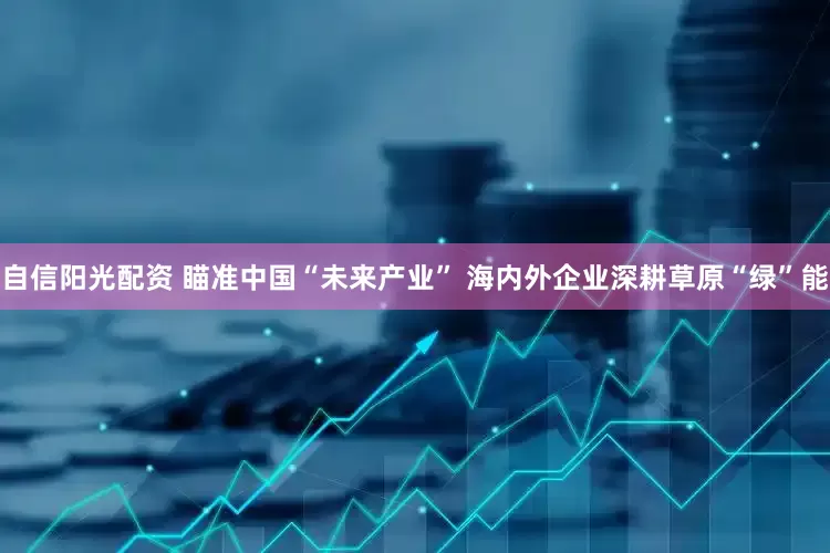 自信阳光配资 瞄准中国“未来产业” 海内外企业深耕草原“绿”能