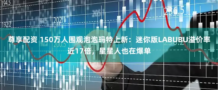 尊享配资 150万人围观泡泡玛特上新：迷你版LABUBU溢价率近17倍，星星人也在爆单