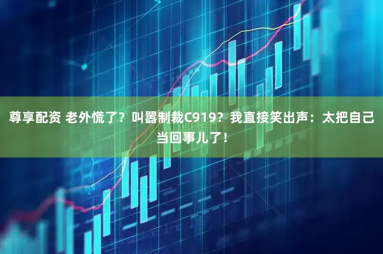 尊享配资 老外慌了？叫嚣制裁C919？我直接笑出声：太把自己当回事儿了！