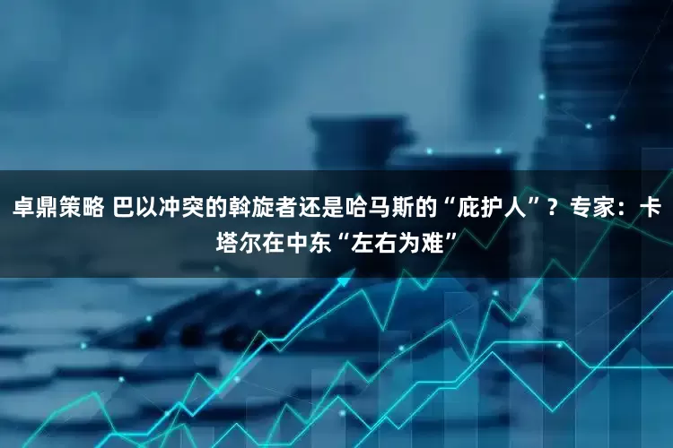 卓鼎策略 巴以冲突的斡旋者还是哈马斯的“庇护人”？专家：卡塔尔在中东“左右为难”