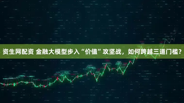 资生网配资 金融大模型步入“价值”攻坚战，如何跨越三道门槛？