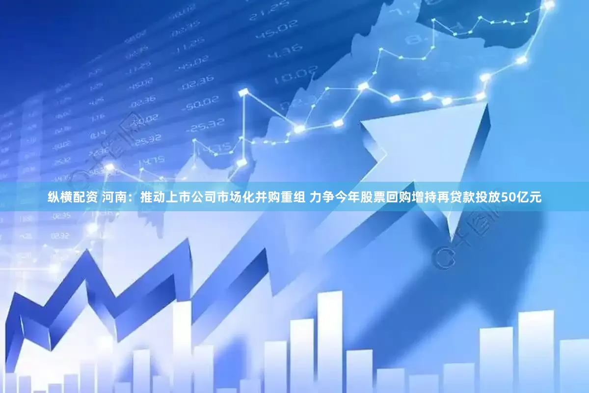 纵横配资 河南：推动上市公司市场化并购重组 力争今年股票回购增持再贷款投放50亿元