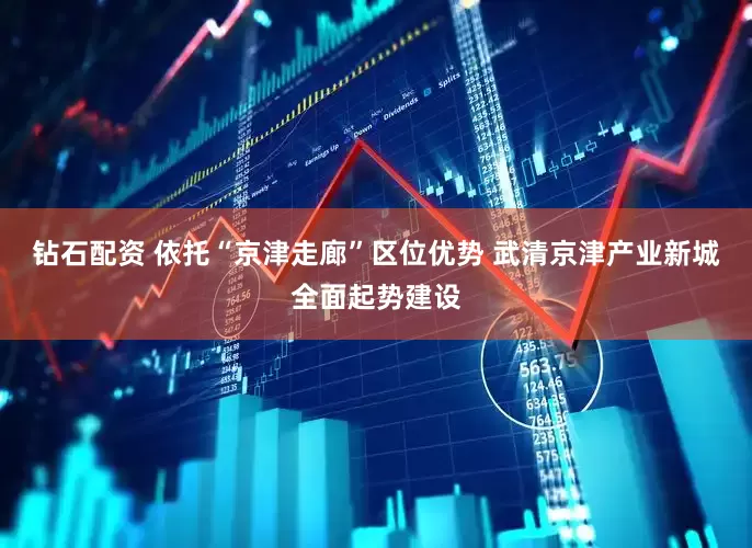 钻石配资 依托“京津走廊”区位优势 武清京津产业新城全面起势建设