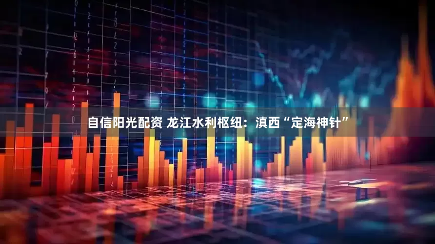 自信阳光配资 龙江水利枢纽：滇西“定海神针”