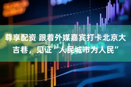 尊享配资 跟着外媒嘉宾打卡北京大吉巷，见证“人民城市为人民”