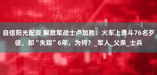 自信阳光配资 解放军战士卢加胜：火车上勇斗76名歹徒，却“失踪”6年，为何？_军人_父亲_士兵