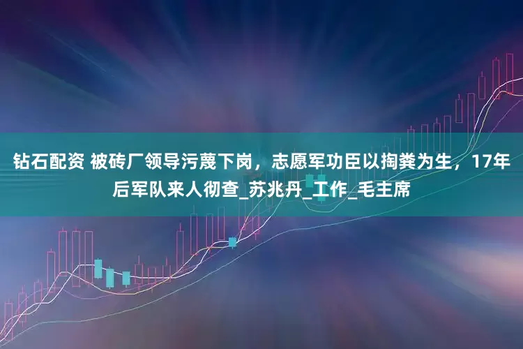 钻石配资 被砖厂领导污蔑下岗，志愿军功臣以掏粪为生，17年后军队来人彻查_苏兆丹_工作_毛主席