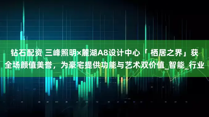 钻石配资 三峰照明×麓湖A8设计中心「 栖居之界」获全场颜值美誉,为豪宅提供功能与艺术双价值_智能_行业