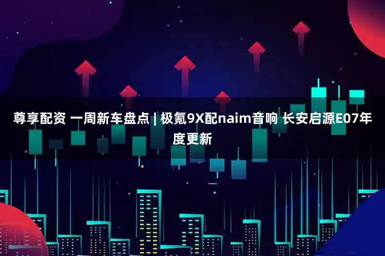 尊享配资 一周新车盘点 | 极氪9X配naim音响 长安启源E07年度更新
