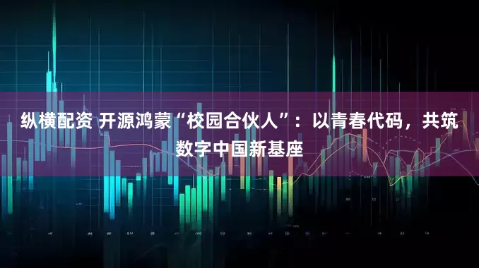 纵横配资 开源鸿蒙“校园合伙人”：以青春代码，共筑数字中国新基座