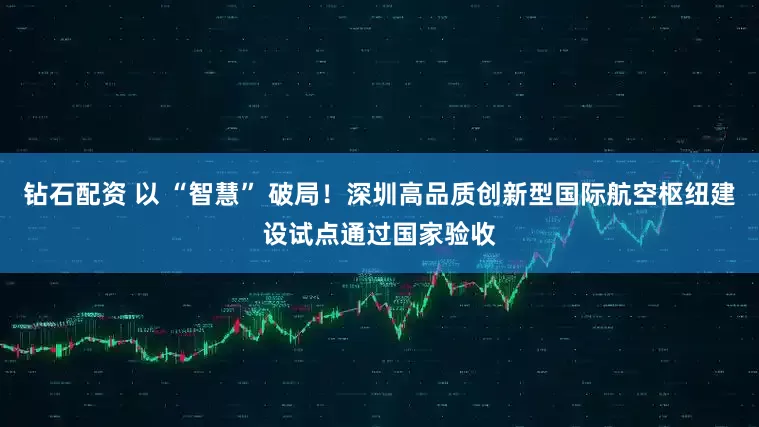 钻石配资 以 “智慧” 破局！深圳高品质创新型国际航空枢纽建设试点通过国家验收