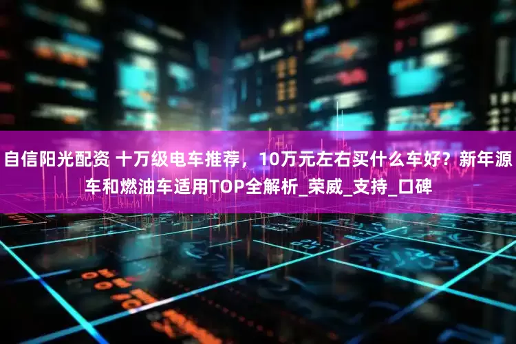 自信阳光配资 十万级电车推荐，10万元左右买什么车好？新年源车和燃油车适用TOP全解析_荣威_支持_口碑