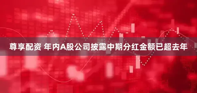 尊享配资 年内A股公司披露中期分红金额已超去年