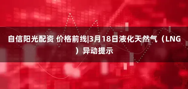 自信阳光配资 价格前线|3月18日液化天然气(LNG)异动提示