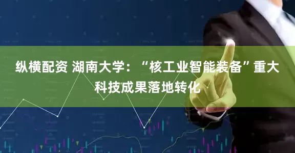 纵横配资 湖南大学：“核工业智能装备”重大科技成果落地转化