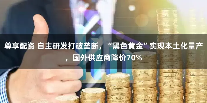 尊享配资 自主研发打破垄断，“黑色黄金”实现本土化量产，国外供应商降价70%